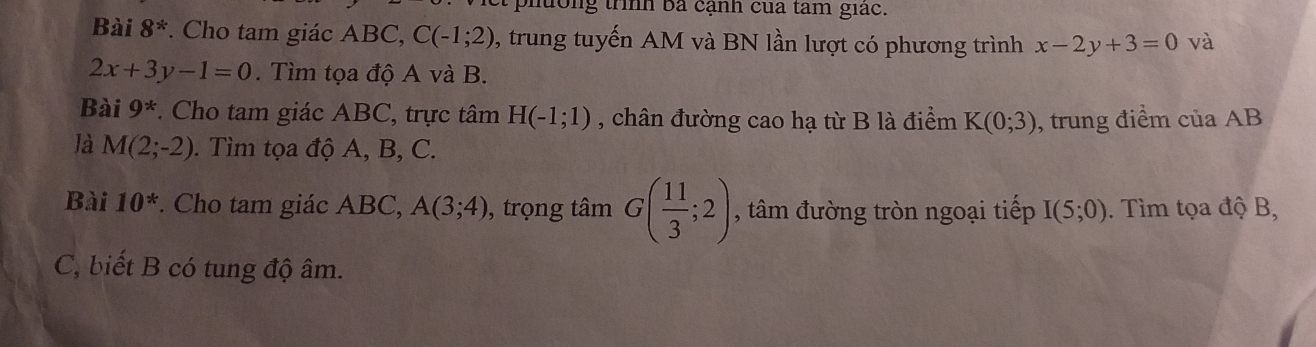 hờng trình bá cạnh của tam giác. 
Bài 8^* . Cho tam giác ABC, C(-1;2) 0, trung tuyến AM và BN lần lượt có phương trình x-2y+3=0 và
2x+3y-1=0. Tìm tọa độ A và B. 
Bài 9^* * Cho tam giác ABC, trực tâm H(-1;1) , chân đường cao hạ từ B là điểm K(0;3) , trung điểm của AB
là M(2;-2). Tìm tọa độ A, B, C. 
Bài 10^*. Cho tam giác ABC, A(3;4) , trọng tâm G( 11/3 ;2) , tâm đường tròn ngoại tiếp I(5;0). Tìm tọa độ B, 
C, biết B có tung độ âm.