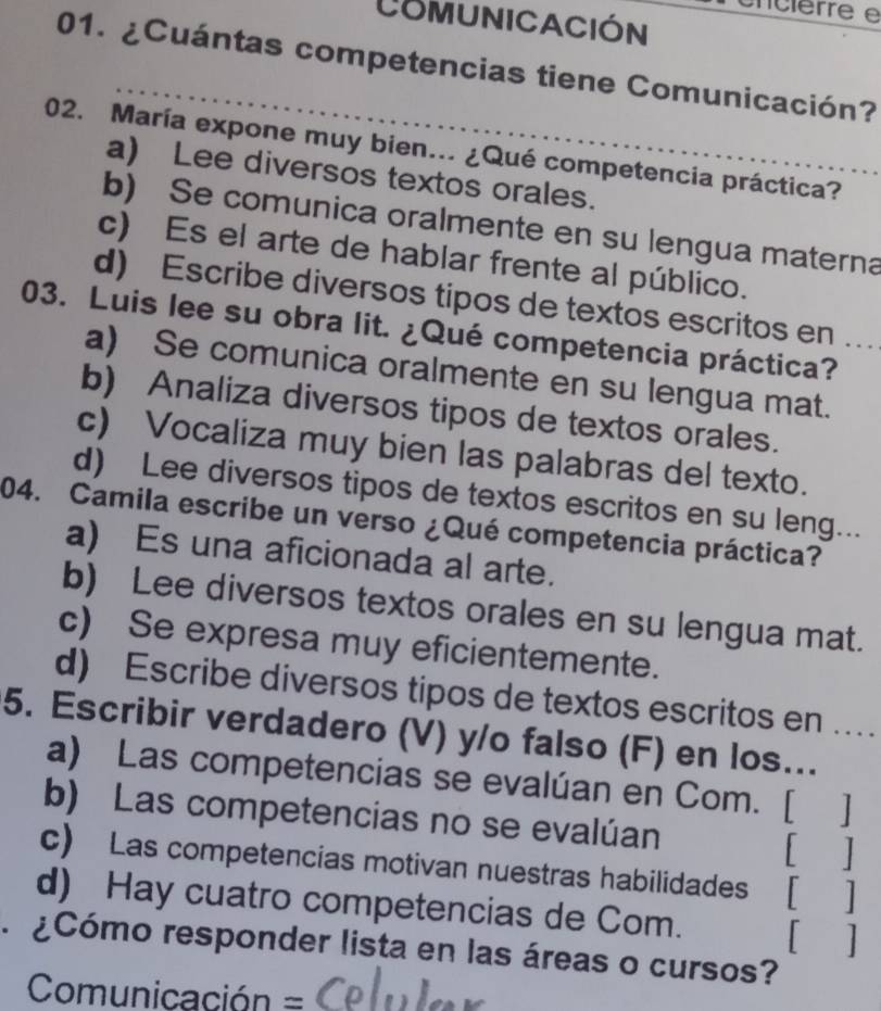 ncierre e
CoMUnICACIón
_
01. ¿Cuántas competencias tiene Comunicación?
02. María expone muy bien... ¿Qué competencia práctica?
a) Lee diversos textos orales.
b) Se comunica oralmente en su lengua materna
c) Es el arte de hablar frente al público.
d) Escribe diversos tipos de textos escritos en …
03. Luis lee su obra lit. ¿Qué competencia práctica?
a) Se comunica oralmente en su lengua mat.
b) Analiza diversos tipos de textos orales.
c) Vocaliza muy bien las palabras del texto.
d) Lee diversos tipos de textos escritos en su leng...
04. Camila escribe un verso ¿Qué competencia práctica?
a) Es una aficionada al arte.
b) Lee diversos textos orales en su lengua mat.
c) Se expresa muy eficientemente.
d) Escribe diversos tipos de textos escritos en …
5. Escribir verdadero (V) y/o falso (F) en los...
a) Las competencias se evalúan en Com. [ ]
b) Las competencias no se evalúan [ ]
c) Las competencias motivan nuestras habilidades [ ]
d) Hay cuatro competencias de Com. [ ]
¿Cómo responder lista en las áreas o cursos?
Comunicación =