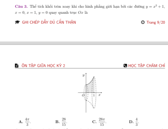 Thể tích khối tròn xoay khi cho hình phẳng giới hạn bởi các đường y=x^2+1,
x=0, x=1, y=0 quay quanh trục Ox là
B GHI CHÉP ĐÂY Dủ CẨN THÂN Trang 9/20
ÔN TậP GIỮA HOC Kỳ 2 HọC TẬP CHÃM CHỉ
A.  4π /3 . B.  28/15 . C.  28π /15 . D.  4/3 .