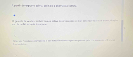 A partir do exposto acima, assinale a alternativa correta.
O gerente de vendas, Senhor Gomes, estava despreocupado com as consequências que a comunicação
escrita de Nirso traria à empresa
funcionários O fax do Presidente demonstra o seu total desinteresse pela empresa e pela comunicação entre seur