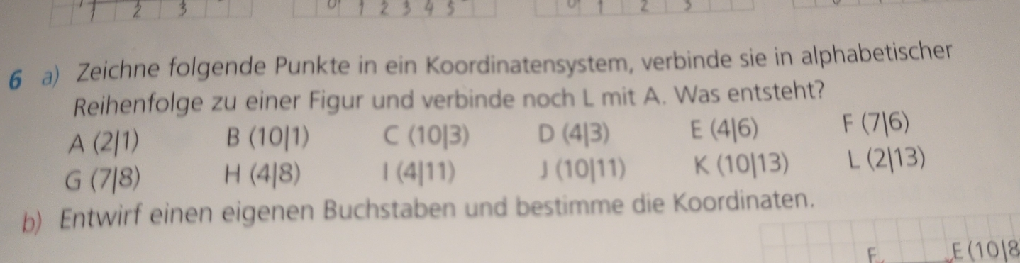 2 , 
6 a) Zeichne folgende Punkte in ein Koordinatensystem, verbinde sie in alphabetischer 
Reihenfolge zu einer Figur und verbinde noch L mit A. Was entsteht?
A(2/1)
B(10|1) C 10|3) D (4|3) E(4|6)
F(7|6)
G(7|8)
H(4|8)
| (4111) (10|11). K (10|13) L(2/13)
b) Entwirf einen eigenen Buchstaben und bestimme die Koordinaten. 
F . E(10|8