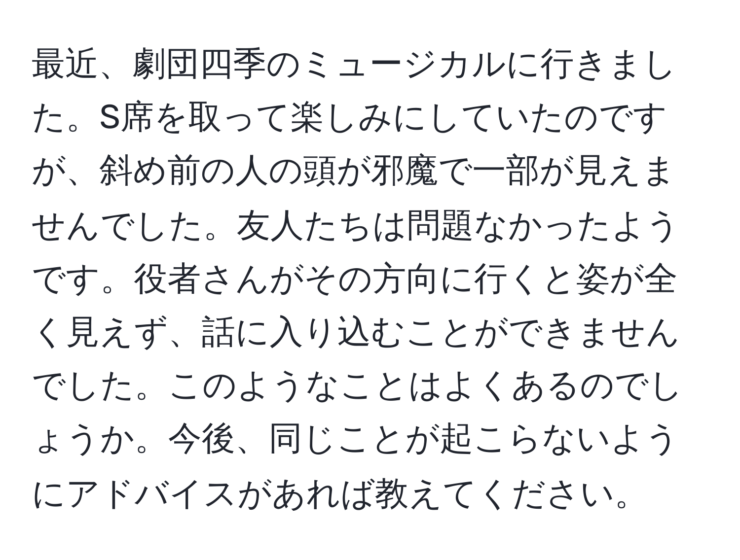 最近、劇団四季のミュージカルに行きました。S席を取って楽しみにしていたのですが、斜め前の人の頭が邪魔で一部が見えませんでした。友人たちは問題なかったようです。役者さんがその方向に行くと姿が全く見えず、話に入り込むことができませんでした。このようなことはよくあるのでしょうか。今後、同じことが起こらないようにアドバイスがあれば教えてください。