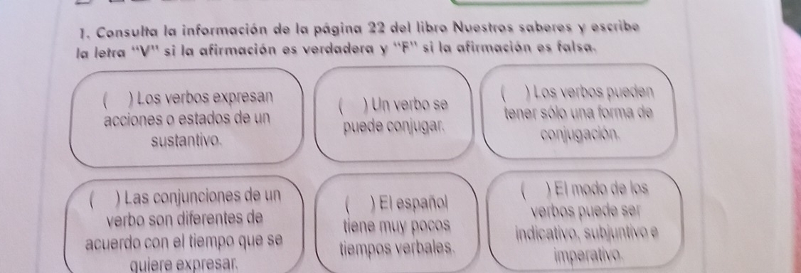 Consulta la información de la página 22 del libro Nuestros saberes y escribe 
la letra ''V'' si la afirmación es verdadera y 'F'' si la afirmación es falsa. 
) Los verbos expresan 
acciones o estados de un  ) Un verbo se  ) Los verbos pueden 
puede conjugar. tener sólo una forma de 
sustantivo. conjugación. 
 ) Las conjunciones de un ) El modo de los 
) El español  
verbo son diferentes de verbos puede ser 
tene mu pcos indicativo, subjuntivo 
acuerdo con el tiempo que s tiempos verbales. 
quiere expresar. imperativo.