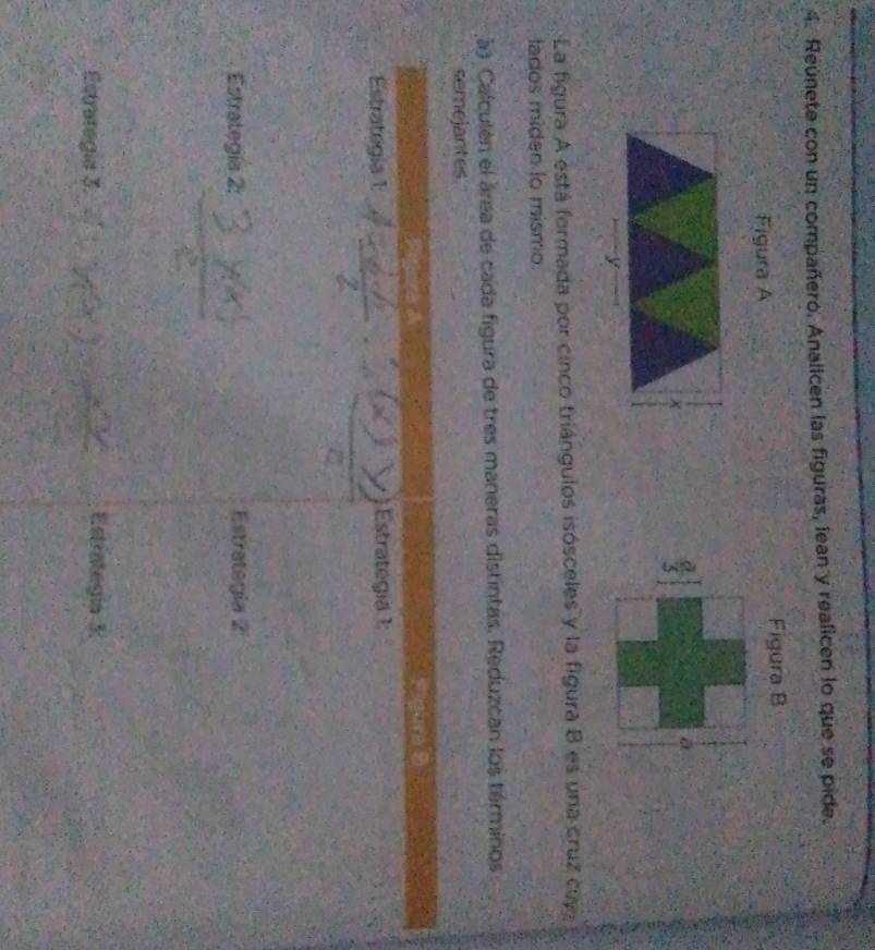 Reúnete con un compañero. Analicen las figuras, lean y realicen lo que se pide. 
Figura A Figura B 

a 
La figura A está formada por cinco triángulos isósceles y la figura B es una cruz cuy 
tados miden to mismo. 
à) Calculén el área de cada figura de tres maneras distintas. Reduzcan los términos 
semejantes. 
Estrategia 1: Estrategiä 1 
Estrategía 2: Estrategia 2 
Estrategia 3. 
Estrategía 3