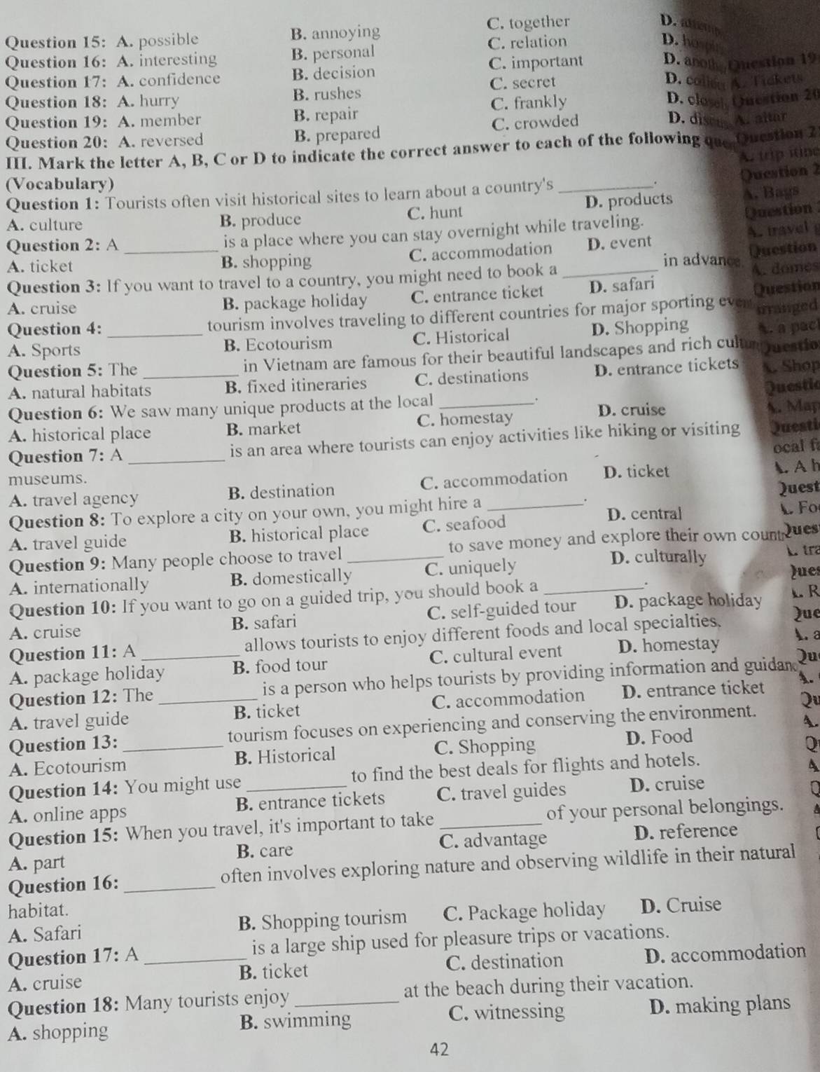 A. possible B. annoying C. together
D. amp
C. relation D. hospi
Question 16: A. interesting B. personal D. ano Question 19
Question 17: A. confidence B. decision C. important
C. secret D. collen A. Tickets
Question 18: A. hurry B. rushes
Question 19: A. member B. repair C. frankly D. close Qnestion 20
Question 20: A. reversed B. prepared C. crowded
D. disce A. altar
III. Mark the letter A, B, C or D to indicate the correct answer to each of the following que Question 2
A. trip itine
Question 2
(Vocabulary)
Question 1: Tourists often visit historical sites to learn about a country's_ .
A. culture B. produce C. hunt D. products A. Bags
is a place where you can stay overnight while traveling. Question
A. ticket _B. shopping C. accommodation _D. event A. travel 
Question 2: A in advance.
Question
Question 3: If you want to travel to a country, you might need to book a
A. domes
A. cruise B. package holiday C. entrance ticket D. safari
urranged
Question 4: tourism involves traveling to different countries for major sporting even Question
A. Sports _B. Ecotourism C. Historical D. Shopping A. a pac
Question 5: The _in Vietnam are famous for their beautiful landscapes and rich cultum mestio
A. natural habitats B. fixed itineraries C. destinations D. entrance tickets . Shop
Questic
Question 6: We saw many unique products at the local _. D. cruise
A. historical place B. market C. homestay A. Map
Question 7: A _is an area where tourists can enjoy activities like hiking or visiting Questi
ocal f
museums. C. accommodation D. ticket ◣ A h
A. travel agency B. destination
.
Quest
Question 8: To explore a city on your own, you might hire a _D. central
F
A. travel guide B. historical place C. seafood
Question 9: Many people choose to travel_ to save money and explore their own counteues 
D. culturally L tra
A. internationally B. domestically C. uniquely
lues
A. cruise B. safari C. self-guided tour D. package holiday
L R
Question 10: If you want to go on a guided trip, you should book a _.
Question 11: A allows tourists to enjoy different foods and local specialties. Que
A. a
A. package holiday B. food tour C. cultural event D. homestay
Question 12: The_ _is a person who helps tourists by providing information and guidan Qu
A. travel guide B. ticket C. accommodation D. entrance ticket A.
A.
Question 13: tourism focuses on experiencing and conserving the environment. Qu
A. Ecotourism_ B. Historical C. Shopping
D. Food
Q
Question 14: You might use to find the best deals for flights and hotels.
A
A. online apps B. entrance tickets C. travel guides D. cruise
Question 15: When you travel, it's important to take _of your personal belongings.
B. care C. advantage D. reference
A. part
Question 16: _often involves exploring nature and observing wildlife in their natural
habitat. C. Package holiday D. Cruise
A. Safari B. Shopping tourism
Question 17: 1 _is a large ship used for pleasure trips or vacations.
A. cruise B. ticket C. destination D. accommodation
Question 18: Many tourists enjoy at the beach during their vacation.
A. shopping B. swimming C. witnessing D. making plans
42