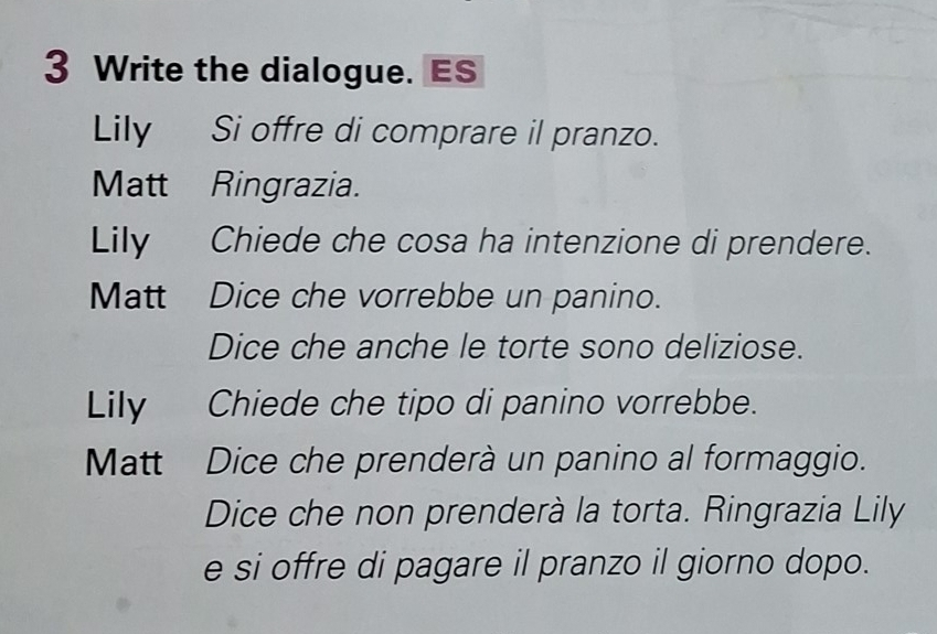 Write the dialogue. ES 
Lily Si offre di comprare il pranzo. 
Matt Ringrazia. 
Lily Chiede che cosa ha intenzione di prendere. 
Matt Dice che vorrebbe un panino. 
Dice che anche le torte sono deliziose. 
Lily Chiede che tipo di panino vorrebbe. 
Matt Dice che prenderà un panino al formaggio. 
Dice che non prenderà la torta. Ringrazia Lily 
e si offre di pagare il pranzo il giorno dopo.