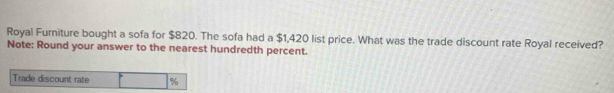 Royal Furniture bought a sofa for $820. The sofa had a $1,420 list price. What was the trade discount rate Royal received? 
Note: Round your answer to the nearest hundredth percent. 
Trade discount rate %