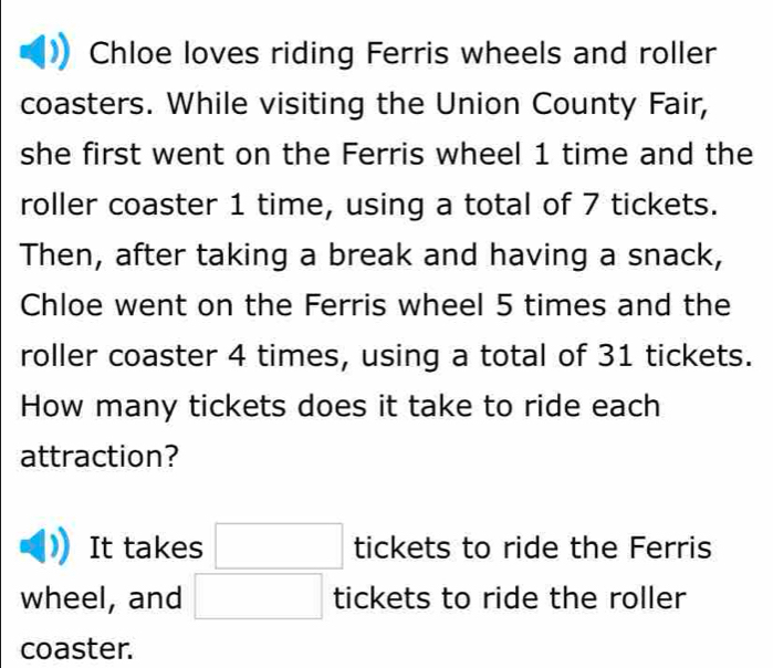 Chloe loves riding Ferris wheels and roller
coasters. While visiting the Union County Fair,
she first went on the Ferris wheel 1 time and the
roller coaster 1 time, using a total of 7 tickets.
Then, after taking a break and having a snack,
Chloe went on the Ferris wheel 5 times and the
roller coaster 4 times, using a total of 31 tickets.
How many tickets does it take to ride each
attraction?
It takes □ tickets to ride the Ferris
wheel, and □ tickets to ride the roller
coaster.