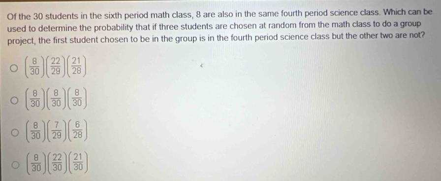 Of the 30 students in the sixth period math class, 8 are also in the same fourth period science class. Which can be
used to determine the probability that if three students are chosen at random from the math class to do a group
project, the first student chosen to be in the group is in the fourth period science class but the other two are not?
( 8/30 )( 22/29 )( 21/28 )
( 8/30 )( 8/30 )( 8/30 )
( 8/30 )( 7/29 )( 6/28 )
( 8/30 )( 22/30 )( 21/30 )