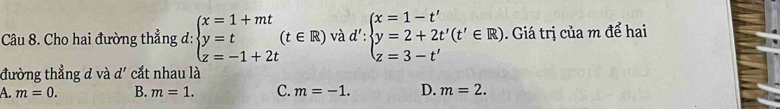 Cho hai đường thẳng d: beginarrayl x=1+mt y=t z=-1+2tendarray.  (t∈ R) và d':beginarrayl x=1-t' y=2+2t'(t'∈ R) z=3-t'endarray.. Giá trị của m để hai
đường thẳng d và d' cắt nhau là
A. m=0. B. m=1. C. m=-1. D. m=2.