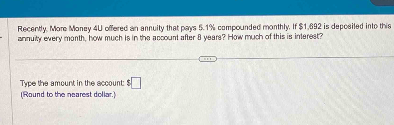 Recently, More Money 4U offered an annuity that pays 5.1% compounded monthly. If $1,692 is deposited into this 
annuity every month, how much is in the account after 8 years? How much of this is interest? 
Type the amount in the account: $□
(Round to the nearest dollar.)