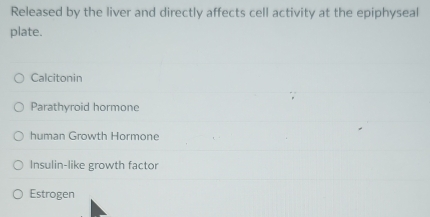 Released by the liver and directly affects cell activity at the epiphyseal
plate.
Calcitonin
Parathyroid hormone
human Growth Hormone
Insulin-like growth factor
Estrogen