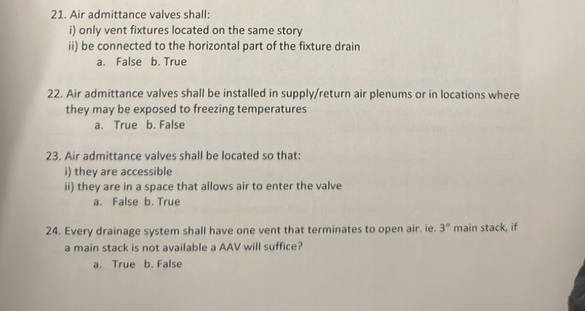 Air admittance valves shall:
i) only vent fixtures located on the same story
ii) be connected to the horizontal part of the fixture drain
a. False b. True
22. Air admittance valves shall be installed in supply/return air plenums or in locations where
they may be exposed to freezing temperatures
a. True b. False
23. Air admittance valves shall be located so that:
i) they are accessible
ii) they are in a space that allows air to enter the valve
a. False b. True
24. Every drainage system shall have one vent that terminates to open air. ie. 3'' main stack, if
a main stack is not available a AAV will suffice?
a. True b. False