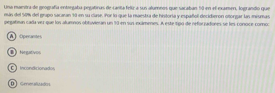 Una maestra de geografía entregaba pegatinas de carita feliz a sus alumnos que sacaban 10 en el examen, logrando que
más del 50% del grupo sacaran 10 en su clase. Por lo que la maestra de historia y español decidieron otorgar las mismas
pegatinas cada vez que los alumnos obtuvieran un 10 en sus exámenes. A este tipo de reforzadores se les conoce como:
A Operantes
B Negativos
C Incondicionados
D Generalizados