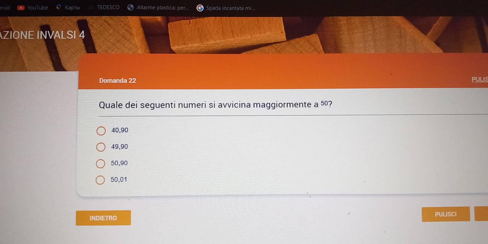 nail YouTube Kартыi Allarme plastica: per... Spada incantata mi...
AZIONE INVALSI 4
Domanda 22 PULIS
Quale dei seguenti numeri si avvicina maggiormente a 50 2
40, 90
49,90
50, 90
50,01
PULISCI
INDIETRO