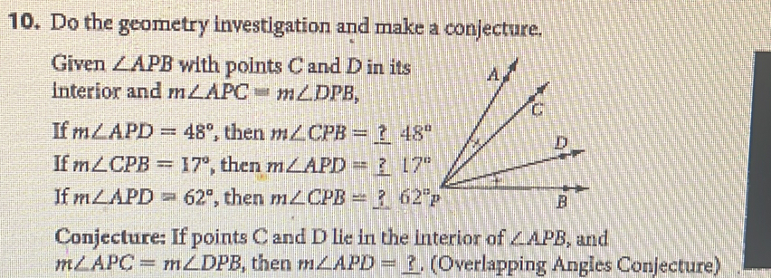 Do the geometry investigation and make a conjecture. 
Given ∠ APB with points C and D in its 
interior and m∠ APC=m∠ DPB, 
If m∠ APD=48° , then m∠ CPB=_ ?48°
If m∠ CPB=17° , then m∠ APD=_ ?17°
If m∠ APD=62° , then m∠ CPB=_ ? 62°P
Conjecture: If points C and D lie in the interior of ∠ APB , and
m∠ APC=m∠ DPB , then m∠ APD=_ ?. (Overlapping Angles Conjecture)