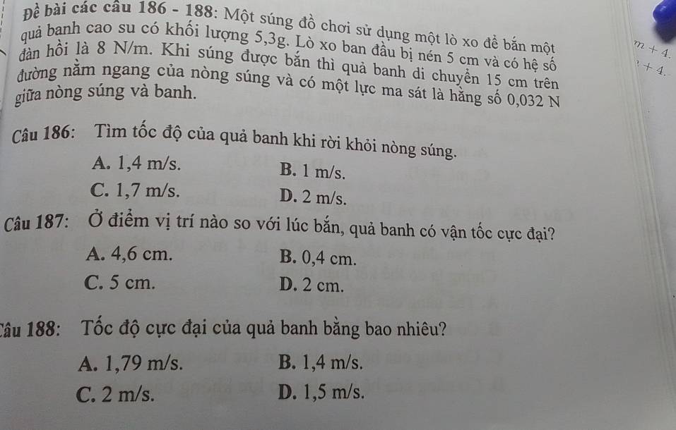 Đề bài các câu 186 - 188: Một súng đồ chơi sử dụng một lò xo đề bắn một
m+4. 
quả banh cao su có khối lượng 5, 3g. Lò xo ban đầu bị nén 5 cm và có hệ số
+4. 
đàn hồi là 8 N/m. Khi súng được bắn thì quả banh di chuyền 15 cm trên
đường nằm ngang của nòng súng và có một lực ma sát là hằng số 0,032 N
giữa nòng súng và banh.
Câu 186: Tìm tốc độ của quả banh khi rời khỏi nòng súng.
A. 1,4 m/s. B. 1 m/s.
C. 1,7 m/s. D. 2 m/s.
Câu 187: Ở điểm vị trí nào so với lúc bắn, quả banh có vận tốc cực đại?
A. 4,6 cm. B. 0,4 cm.
C. 5 cm. D. 2 cm.
Tâu 188: Tốc độ cực đại của quả banh bằng bao nhiêu?
A. 1,79 m/s. B. 1,4 m/s.
C. 2 m/s. D. 1,5 m/s.