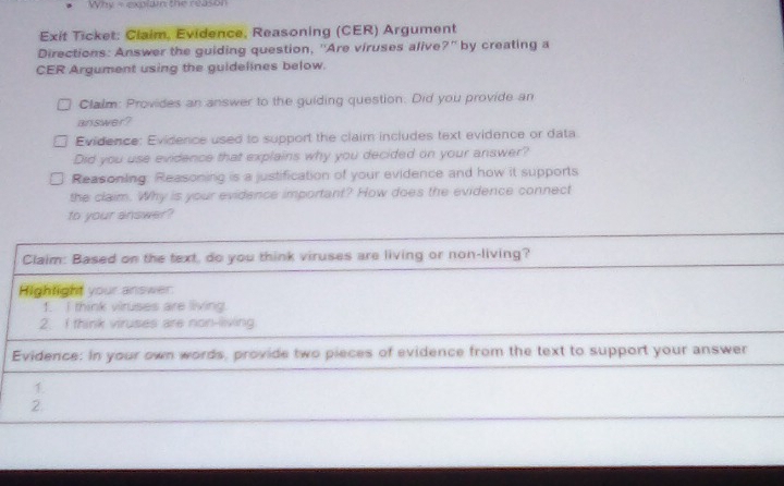 Why = explam the reason 
Exit Ticket: Claim, Evidence, Reasoning (CER) Argument 
Directions: Answer the guiding question, ''Are viruses alive?' by creating a 
CER Argument using the guidelines below. 
Clalm: Provides an answer to the guiding question. Did you provide an 
answer? 
Evidence: Evidence used to support the claim includes text evidence or data 
Did you use evidence that explains why you decided on your answer? 
Reasoning: Reasoning is a justification of your evidence and how it supports 
the claim. Why is your evidence important? How does the evidence connect 
to your answer? 
Claim: Based on the text, do you think viruses are living or non-living? 
Hightight your answer 
f. I think viruses are living. 
2. I think viruses are non-living 
Evidence: In your own words, provide two pieces of evidence from the text to support your answer 
1 
2.