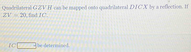 Quadrilateral GZVH can be mapped onto quadrilateral DICX by a reflection. If
ZV=20 , find IC.
IC□ be determined.