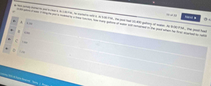 of 22 Next 4
Mark partially drained his pool to clean it. At 1:00 P.M., he started to refill it. Al 5:00 P.M., the pool had 10,400 gallons of water. At 9:00 P.M., the pool had
13.800 gallons of waer. If filling the pool is modeled by a linear function, how many gallons of water still remained in the pool when he first started to refil
A 0.150
B 6.500
C 7.000
D 7.150
Leafe * 2024, All Rigines Reverved Terms 1. Priva'