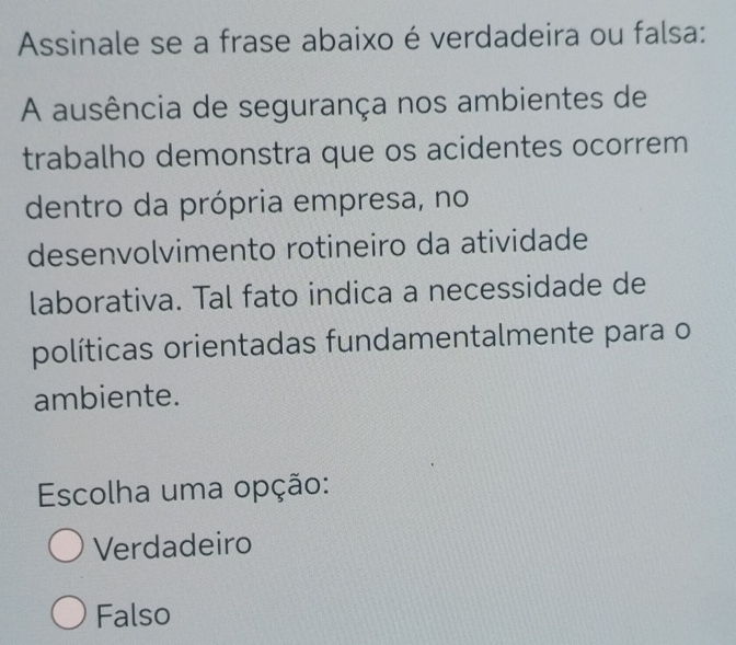 Assinale se a frase abaixo é verdadeira ou falsa:
A ausência de segurança nos ambientes de
trabalho demonstra que os acidentes ocorrem
dentro da própria empresa, no
desenvolvimento rotineiro da atividade
laborativa. Tal fato indica a necessidade de
políticas orientadas fundamentalmente para o
ambiente.
Escolha uma opção:
Verdadeiro
Falso