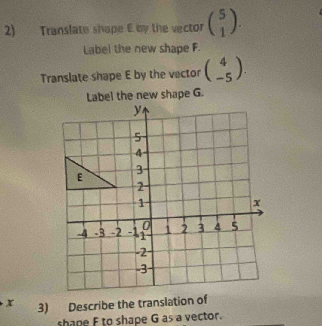 Translate shape E by the vector beginpmatrix 5 1endpmatrix. 
Label the new shape F.
Translate shape E by the vector beginpmatrix 4 -5endpmatrix.
x
3) Describe the translation of
shape F to shape G as a vector.