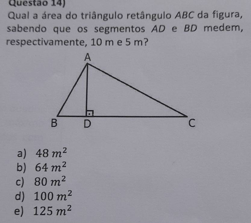 Questão 14)
Qual a área do triângulo retângulo ABC da figura,
sabendo que os segmentos AD e BD medem,
respectivamente, 10 m e 5 m?
a) 48m^2
b) 64m^2
c) 80m^2
d) 100m^2
e) 125m^2