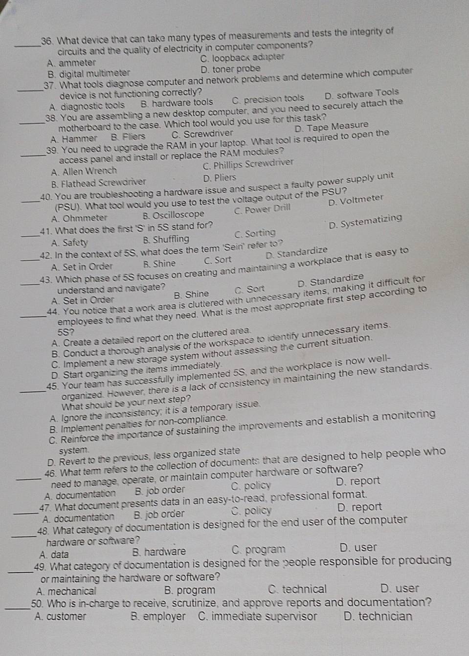 What device that can take many types of measurements and tests the integrity of
_circuits and the quality of electricity in computer components?
A. ammeter C. loopback adapter
B. digital multimeter D. toner probe
_
37. What tools diagnose computer and network problems and determine which computer
device is not functioning correctly?
A. diagnostic tools B. hardware tools C. precision tools D. software Tools
38. You are assembling a new desktop computer, and you need to securely attach the
_motherboard to the case. Which tool would you use for this task?
A. Hammer B. Fliers C. Screwdriver D. Tape Measure
39. You need to upgrade the RAM in your laptop. What tool is required to open the
_access panel and install or replace the RAM modules?
A. Allen Wrench C. Phillips Screwdriver
B. Flathead Screwdriver D. Pliers
40. You are troubleshooting a hardware issue and suspect a faulty power supply unit
(PSU). What tool would you use to test the voltage output of the PSU?
_A. Ohmmeter B. Oscilloscope C. Power Drill D. Voltmeter
41. What does the first 'S' in 5S stand for?
D. Systematizing
_A. Safety B. Shuffling C. Sorting
42. In the context of 5S, what does the term 'Seiri' refer to?
D. Standardize
A. Set in Order B. Shine C. Sort
_43. Which phase of 5S focuses on creating and maintaining a workplace that is easy to
understand and navigate?
D. Standardize
A. Set in Order B. Shine C. Sort
44. You notice that a work area is cluttered with unnecessary items, making it difficult for
_employees to find what they need. What is the most appropriate first step according to
5S?
A. Create a detailed report on the cluttered area.
B. Conduct a thorough analysis of the workspace to identify unnecessary items.
C. Implement a new storage system without assessing the current situation.
D. Start organizing the items immediately.
45. Your team has successfully implemented 5S, and the workplace is now well-
_organized. However, there is a lack of consistency in maintaining the new standards.
What should be your next step?
A. Ignore the inconsistency; it is a temporary issue.
B. Implement penalties for non-compliance.
C. Reinforce the importance of sustaining the improvements and establish a monitoring
system.
D. Revert to the previous, less organized state
46. What term refers to the collection of documents that are designed to help people who
_need to manage, operate, or maintain computer hardware or software?
A. documentation B. job order C. policy D. report
47. What document presents data in an easy-to-read, professional format.
_A. documentation B. job order C. policy D. report
_
48. What category of documentation is designed for the end user of the computer
hardware or software?
A. data B. hardware C. program D. user
_
49. What category of documentation is designed for the people responsible for producing
or maintaining the hardware or software?
A. mechanical B. program C. technical D. user
_50. Who is in-charge to receive, scrutinize, and approve reports and documentation?
A. customer B. employer C. immediate supervisor D. technician