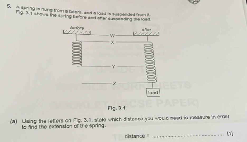 A spring is hung from a beam, and a load is suspended from it. 
Fig. 3.1 shows the spring before and after suspending the load. 
Fig. 3.1 
(a) Using the letters on Fig. 3.1, state which distance you would need to measure in order 
to find the extension of the spring. 
distance = _[1]