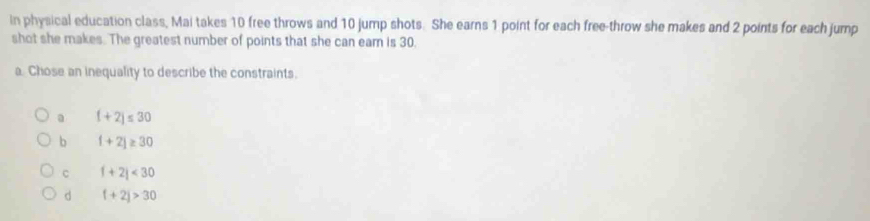 in physical education class, Mai takes 10 free throws and 10 jump shots. She earns 1 point for each free-throw she makes and 2 points for each jump
shot she makes. The greatest number of points that she can eam is 30.
a. Chose an inequality to describe the constraints.
a (+2)≤ 30
b 1+2j≥ 30
C f+2j<30</tex>
d f+2j>30