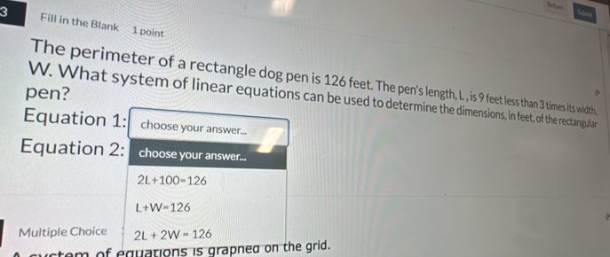 Retors S 
3 Fill in the Blank 1 point 
The perimeter of a rectangle dog pen is 126 feet. The pen's length, L , is 9 feet less than 3 times its width, 
pen? 
W. What system of linear equations can be used to determine the dimensions, in feet, of the rectangular 
Equation 1: choose your answer... 
Equation 2: choose your answer...
2L+100=126
L+W=126
Multiple Choice 2L+2W=126
uctem of equations is grapned on the grid.