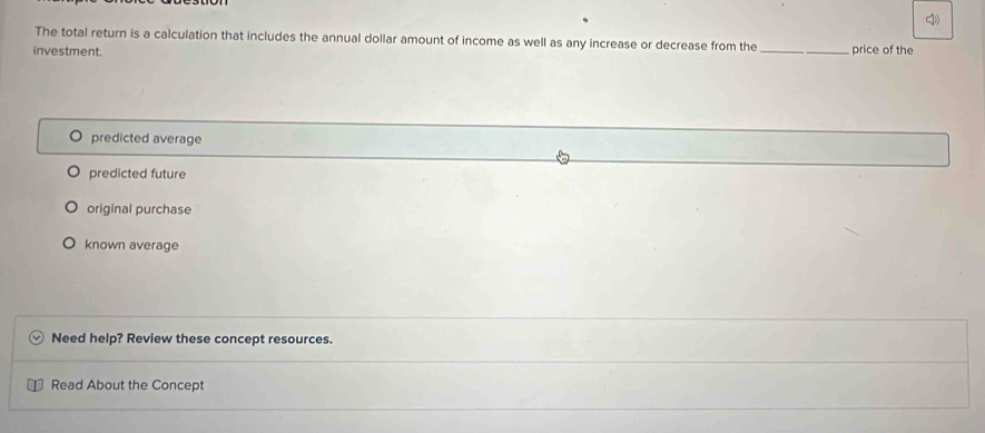 The total return is a calculation that includes the annual dollar amount of income as well as any increase or decrease from the
investment. _price of the
O predicted average
predicted future
original purchase
known average
Need help? Review these concept resources.
Read About the Concept