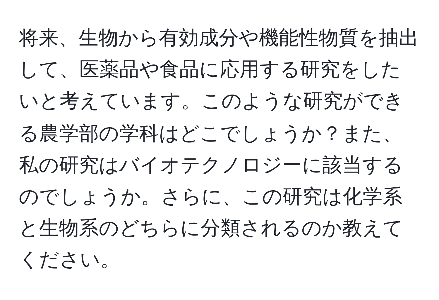 将来、生物から有効成分や機能性物質を抽出して、医薬品や食品に応用する研究をしたいと考えています。このような研究ができる農学部の学科はどこでしょうか？また、私の研究はバイオテクノロジーに該当するのでしょうか。さらに、この研究は化学系と生物系のどちらに分類されるのか教えてください。