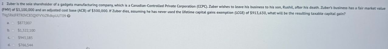 Zuber is the sole shareholder of a gadgets manufacturing company, which is a Canadian-Controlled Private Corporation (CCPC). Zuber wishes to leave his business to his son, Rushil, after his death. Zuber's business has a fair market value
(FMV) of $3,100,000 and an adjusted cost base (ACB) of $300,000. If Zuber dies, assuming he has never used the lifetime capital gains exemption (LCGE) of $913,630, what will be the resulting taxable capital gain?
TVg5RklFRTR0VC83QXFVYzZRdkpUUT09❼
$877,007
D $1,322,100
$943,185
$766,544