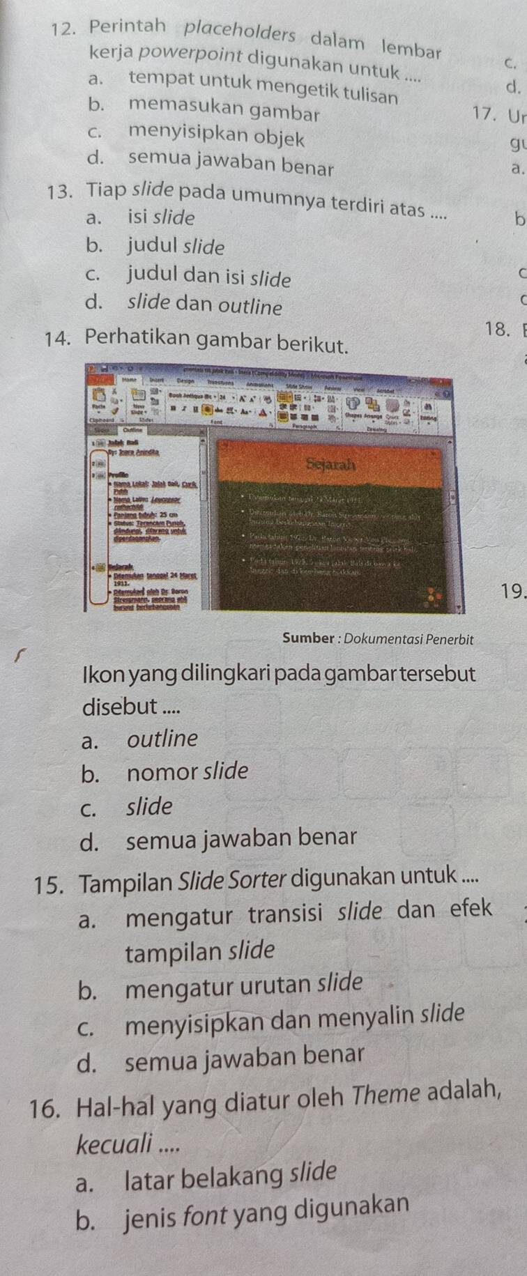 Perintah placeholders dalam lembar C.
kerja powerpoint digunakan untuk ....
a. tempat untuk mengetik tulisan
d.
b. memasukan gambar
17. Ur
c. menyisipkan objek
g
d. semua jawaban benar
a.
13. Tiap slide pada umumnya terdiri atas .... b
a. isi slide
b. judul slide
c. judul dan isi slide
C
d. slide dan outline
( 
18.F
14. Perhatikan gambar berikut.
19.
Sumber : Dokumentasi Penerbit
Ikon yang dilingkari pada gambar tersebut
disebut ....
a. outline
b. nomor slide
c. slide
d. semua jawaban benar
15. Tampilan Slide Sorter digunakan untuk ....
a. mengatur transisi slide dan efek
tampilan slide
b. mengatur urutan slide
c. menyisipkan dan menyalin slide
d. semua jawaban benar
16. Hal-hal yang diatur oleh Theme adalah,
kecuali ....
a. latar belakang slide
b. jenis font yang digunakan