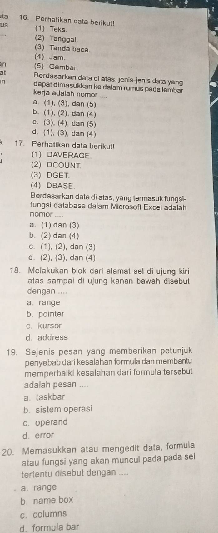 ta 16. Perhatikan data berikut!
us (1) Teks.
(2) Tanggal
(3) Tanda baca.
(4) Jam.
an (5) Gambar.
at Berdasarkan data di atas, jenis-jenis data yang
n dapat dimasukkan ke dalam rumus pada lembar
kerja adalah nomor ....
a (1), (3), dan (5)
b. (1), (2), dan (4)
c. (3), (4), dan (5)
d. (1), (3), dan (4)
17. Perhatikan data berikut!
(1) DAVERAGE.
(2) DCOUNT.
(3) DGET.
(4) DBASE.
Berdasarkan data di atas, yang termasuk fungsi-
fungsi database dalam Microsoft Excel adalah
nomor ....
a. (1) dan (3)
b. (2) dan (4)
c. (1), (2), dan (3)
d. (2), (3), dan (4)
18. Melakukan blok dari alamat sel di ujung kiri
atas sampai di ujung kanan bawah disebut
dengan ....
a range
b. pointer
c. kursor
d. address
19. Sejenis pesan yang memberikan petunjuk
penyebab dari kesalahan formula dan membantu
memperbaiki kesalahan dari formula tersebut
adalah pesan ....
a taskbar
b. sistem operasi
c. operand
d. error
20. Memasukkan atau mengedit data, formula
atau fungsi yang akan muncul pada pada sel
tertentu disebut dengan ....
a. range
b. name box
c. columns
d. formula bar