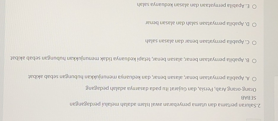 Saluran pertama dan utama penyebaran awal Islam adalah melalui perdagangan
SEBAB
Orang-orang Arab, Persia, dan Gujarat itu pada dasarnya adalah pedagang
A. Apabila pernyataan benar, alasan benar, dan keduanya menunjukkan hubungan sebab akibat
B. Apabila pernyataan benar, alasan benar, tetapi keduanya tidak menunjukkan hubungan sebab akibat
C. Apabila pernyataan benar dan alasan salah
D. Apabila pernyataan salah dan alasan benar
E. Apabila pernyataan dan alasan keduanya salah