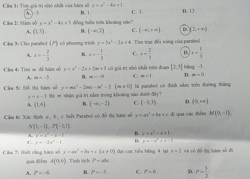 Tìm giá trị nhỏ nhất của hàm số y=x^2-4x+1. D. 13 .
A-3. B. 1. C. 3 
Câu 2: Hàm số y=x^2-4x+3 đồng biến trên khoảng nào?
A. (1;3). B. (-∈fty ;2). C. (-∈fty ,+∈fty ). D. (2;+∈fty ).
Câu 3: Cho parabol (P) có phương trình y=3x^2-2x+4. Tìm trục đổi xứng của parabol
A. x=- 2/3 . B. x=- 1/3 . C. x= 2/3 . D. x= 1/3 .
Câu 4: Tìm m đề hàm số y=x^2-2x+2m+3 có giá trị nhỏ nhất trên đoạn [2;5] bằng -3.
A. m=-3. B. m=-9. C. m=1. D. m=0.
Câu 5: Đồ thị hàm số y=mx^2-2mx-m^2-2(m!= 0) là parabol có đinh nằm trên đường thằng
y=x-3 thì m nhận giá trị nằm trong khoảng nào dưới đây?
A. (1;6). B. (-∈fty ,-2). C. (-3;3). D. (0,+∈fty ).
Câu 6: Xác định σ, b, c biết Parabol có đồ thị hàm số y=ax^2+bx+c đi qua các điểm M(0;-1),
N(1;-1),P(-1;1).
A. y=x^2-x-1.
B. y=x^2-x+1.
C. y=-2x^2-1.
D. y=-x^2+x-1.
Câu 7: Biết rằng hàm số y=ax^2+bx+c(a!= 0) đạt cực tiểu bằng 4 tại x=2 và có đồ thị hàm số đi
qua điểm A(0;6). Tính tích P=abc.
A. P=-6. B. P=-3. C. P=6. D. P= 3/2 .