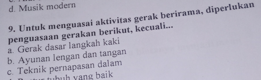 d. Musik modern
9. Untuk menguasai aktivitas gerak berirama, diperlukan
penguasaan gerakan berikut, kecuali...
a. Gerak dasar langkah kaki
b. Ayunan lengan dan tangan
c. Teknik pernapasan dalam
tbh vạng baik