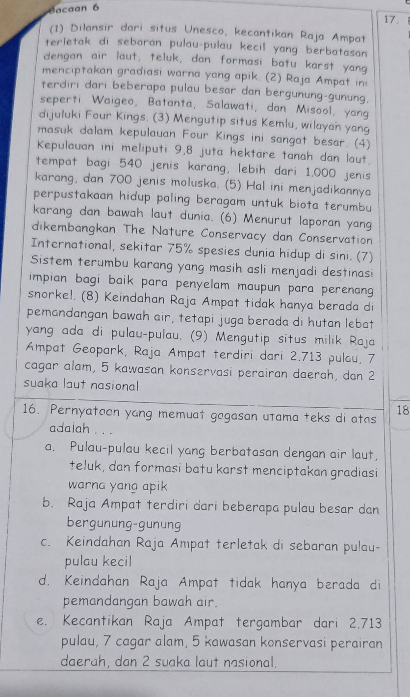 Cacaan 6
17.
(1) Dilansir dari situs Unesco, kecantikan Raja Ampat
terletak di sebaran pulau-pulau kecil yang berbatasan
dengan air laut, teluk, dan formasi batu karst yang
menciptakan gradiasi warna yang apik. (2) Raja Ampat ini
terdiri dari beberapa pulau besar dan bergunung-gunung,
seperti Waigeo, Batanta, Salawati, dan Misool, yang
dijuluki Four Kings. (3) Mengutip situs Kemlu, wilayan yang
masuk dalam kepulauan Four Kings ini sangat besar. (4)
Kepulauan ini meliputi 9,8 juta hektare tanah dan laut,
tempat bagi 540 jenis karang, lebih dari 1.000 jenis
karang, dan 700 jenis moluska. (5) Hal ini menjadikannya
perpustakaan hidup paling beragam untuk biota terumbu
karang dan bawah laut dunia. (6) Menurut laporan yang
dikembangkan The Nature Conservacy dan Conservation
International, sekitar 75% spesies dunia hidup di sini. (7)
Sistem terumbu karang yang masih asli menjadi destinasi
impian bagi baik para penyelam maupun para perenang 
snorke!. (8) Keindahan Raja Ampat tidak hanya berada di
pemandangan bawah air, tetapi juga berada di hutan lebat
yang ada di pulau-pulau. (9) Mengutip situs milik Raja
Ampat Geopark, Raja Ampat terdiri dari 2.713 pulau, 7
cagar alam, 5 kawasan konservasi perairan daerah, dan 2
suaka laut nasional
16. Pernyataan yang memuat gogasan utama teks di atas
18
adaiah . . .
a. Pulau-pulau kecil yang berbatasan dengan air laut,
teluk, dan formasi batu karst menciptakan gradiasi
warna yang apik
b. Raja Ampat terdiri dari beberapa pulau besar dan
bergunung-gunung
c. Keindahan Raja Ampat terletak di sebaran pulau-
pulau kecil
d. Keindahan Raja Ampat tidak hanya berada di
pemandangan bawah air.
e. Kecantikan Raja Ampat tergambar dari 2.713
pulau, 7 cagar alam, 5 kawasan konservasi perairan
daerah, dan 2 suaka laut nasional.