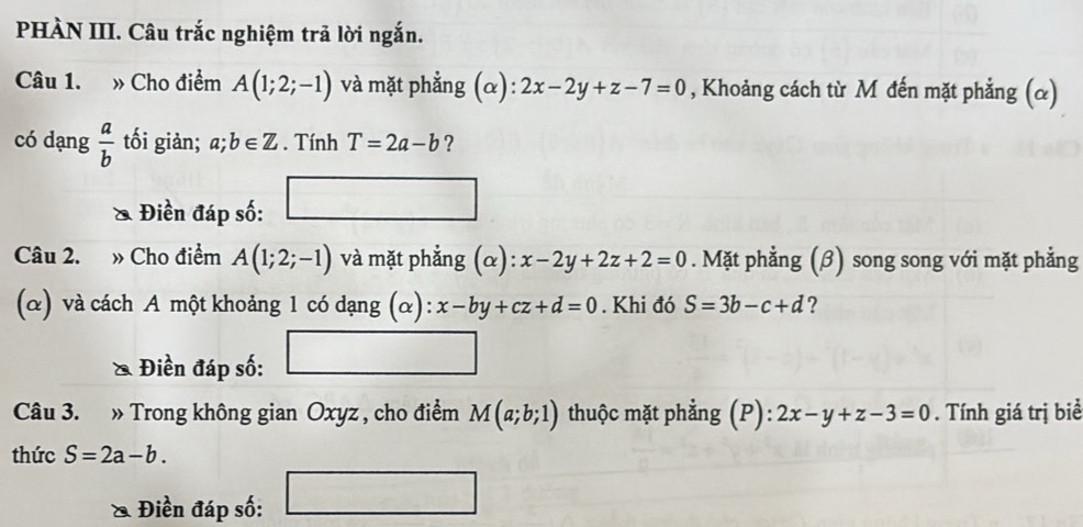 PHÀN III. Câu trắc nghiệm trả lời ngắn. 
Câu 1. » Cho điểm A(1;2;-1) và mặt phẳng (α): 2x-2y+z-7=0 , Khoảng cách từ M đến mặt phẳng (α) 
có dạng  a/b  tối giản; a;b∈ Z. Tính T=2a-b ? 
Điền đáp số: □ 
Câu 2. » Cho điểm A(1;2;-1) và mặt phẳng (α): x-2y+2z+2=0. Mặt phẳng (β) song song với mặt phẳng 
(α) và cách A một khoảng 1 có dạng (α): x-by+cz+d=0. Khi đó S=3b-c+d ? 
Điền đáp số: □ 
Câu 3. » Trong không gian Oxyz , cho điểm M(a;b;1) thuộc mặt phẳng (P): 2x-y+z-3=0. Tính giá trị biể 
thức S=2a-b. 
& Điền đáp số: □ □