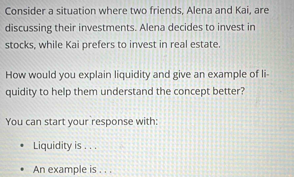 Consider a situation where two friends, Alena and Kai, are 
discussing their investments. Alena decides to invest in 
stocks, while Kai prefers to invest in real estate. 
How would you explain liquidity and give an example of li- 
quidity to help them understand the concept better? 
You can start your response with: 
Liquidity is . . . 
An example is . . .