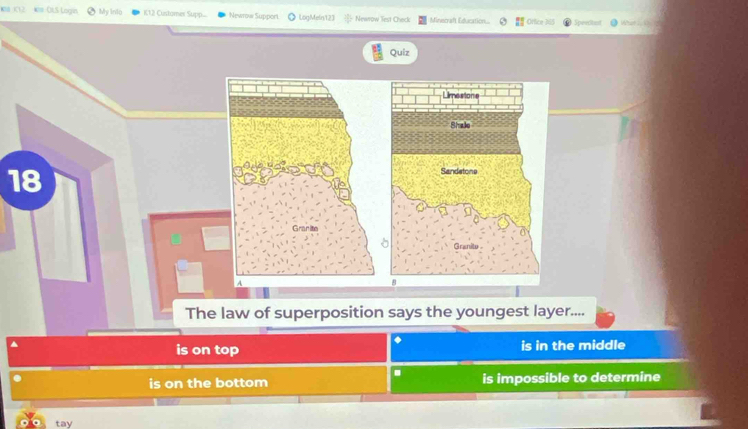 #= OLS Logín My Inio K12 Customer Sup... Newrow Support LogMein123 Newow Test Check Minecraft Education.. Office N Speeitist What 
Quiz
18
a
Granite
A
The law of superposition says the youngest layer....
^
◆
is on top is in the middle
.
is on the bottom is impossible to determine
tay