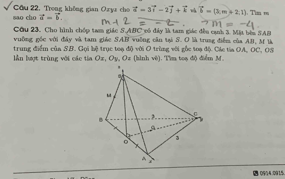 Trong không gian Oxyz cho vector a=3vector i-2vector j+vector k và vector b=(3;m+2;1). Tìm m
sao cho vector a=vector b. 
Cầu 23. Cho hình chóp tam giác S. ABC có đáy là tam giác đều cạnh 3. Mặt bên SAB 
vuông góc với đáy và tam giác SAB vuông cân tại S. O là trung điểm của AB, M là 
trung điểm của SB. Gọi hệ trục toạ độ với O trùng với gốc toạ độ. Các tia OA, OC, OS
lần lượt trùng với các tia Ox, Oy, Oz (hình vẽ). Tìm toạ độ điểm M. 
0914.0915.