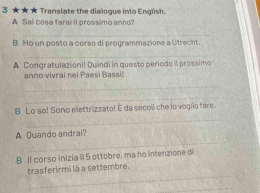 3 ★ ★ ★ Translate the dialogue into English. 
A Sai cosa farai il prossimo anno? 
_ 
B Ho un posto a corso di programmazione a Utrecht. 
_ 
A Congratulazioni! Quindi in questo periodo il prossimo 
anno vivrai nei Paesi Bassi! 
_ 
_ 
B Lo so! Sono elettrizzato! È da secoli che lo voglio fare. 
_ 
_ 
A Quando andrai? 
B Il corso inizia il 5 ottobre, ma ho intenzione di 
_ 
trasferirmi là a settembre. 
_