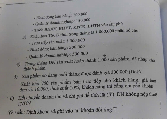 Hoạt động bán hàng: 100.000
- Quản lý doanh nghiệp: 150.000
- Trích BHXH, BHYT, KPCĐ, BHTN vào chi phí: 
3) Khẩu hao TSCĐ tính trong tháng là 1.800.000 phân bổ cho: 
- Trực tiếp sản xuất: 1.000.000
- Hoạt động bán hàng: 300.000
- Quản lý doanh nghiệp: 500.000
4) Trong tháng DN sản xuất hoàn thành 1.000 sản phẩm, đã nhập kho 
thành phẩm. 
5) Sản phẩm dở dang cuối tháng được đánh giá 300.000 (Dck) 
Xuất kho 700 sản phẩm bán trực tiếp cho khách hàng, giá bán 
đơn vị: 10.000, thuế suất 10%, khách hàng trả bằng chuyền khoản 
6) Kết chuyển doanh thu và chi phí đề tính lãi (lỗ). DN không nộp thuế 
TNDN 
Yêu cầu: Định khoản và ghi vào tài khoản đối ứng T