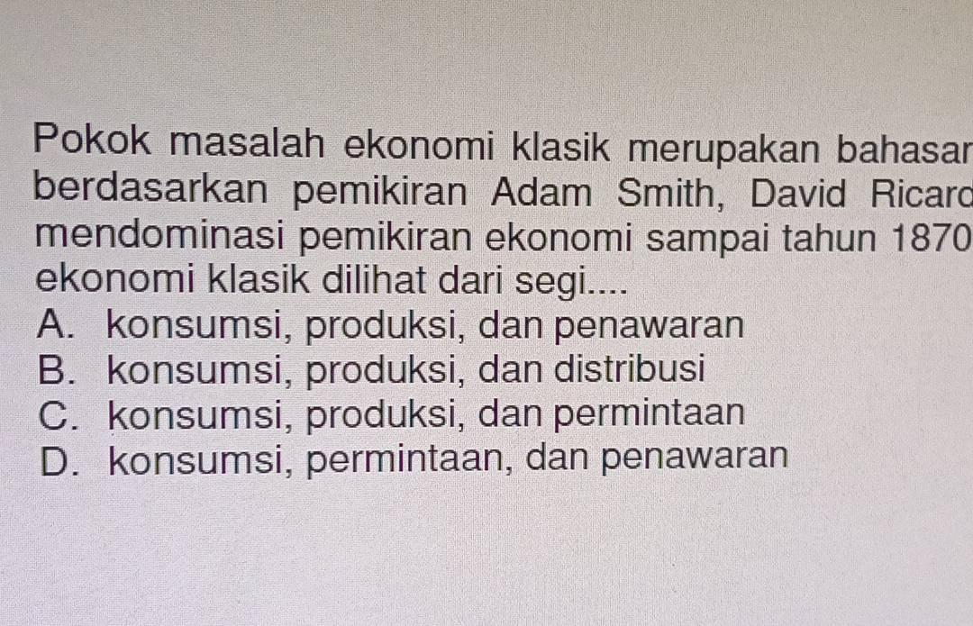 Pokok masalah ekonomi klasik merupakan bahasar
berdasarkan pemikiran Adam Smith, David Ricard
mendominasi pemikiran ekonomi sampai tahun 1870
ekonomi klasik dilihat dari segi....
A. konsumsi, produksi, dan penawaran
B. konsumsi, produksi, dan distribusi
C. konsumsi, produksi, dan permintaan
D. konsumsi, permintaan, dan penawaran