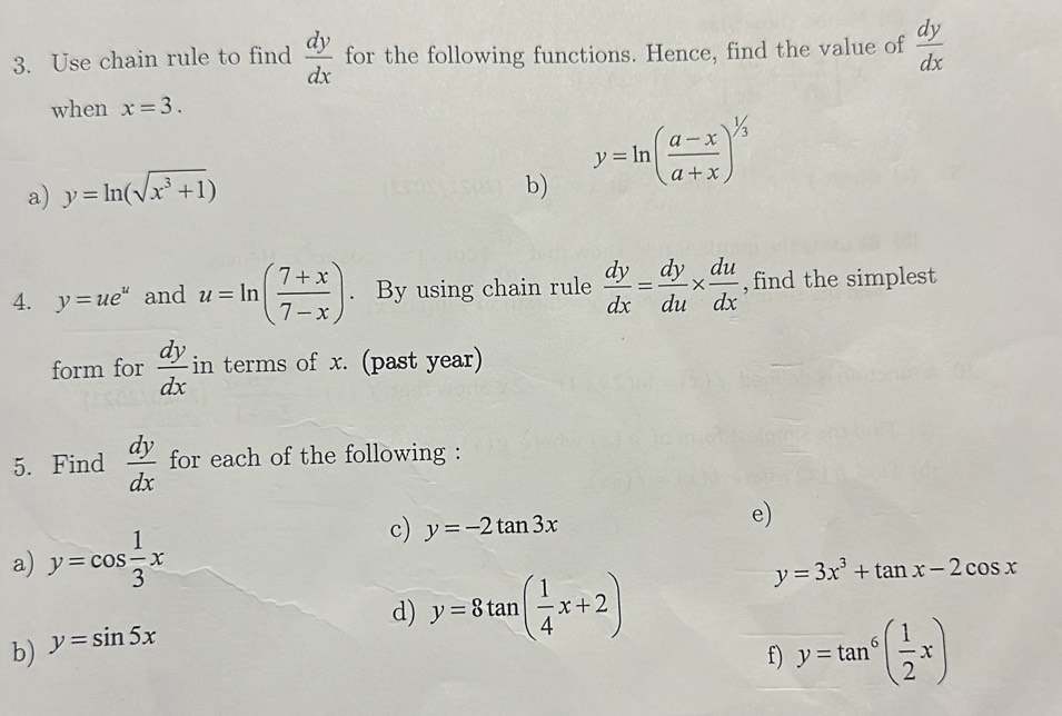 Use chain rule to find  dy/dx  for the following functions. Hence, find the value of  dy/dx 
when x=3. 
a) y=ln (sqrt(x^3+1)) y=ln ( (a-x)/a+x )^1/3
b) 
4. y=ue^u and u=ln ( (7+x)/7-x ). By using chain rule  dy/dx = dy/du *  du/dx  , find the simplest 
form for  dy/dx  in terms of x. (past year) 
5. Find  dy/dx  for each of the following : 
a) y=cos  1/3 x
c) y=-2tan 3x
e) 
d) y=8tan ( 1/4 x+2)
y=3x^3+tan x-2cos x
b) y=sin 5x
f) y=tan^6( 1/2 x)