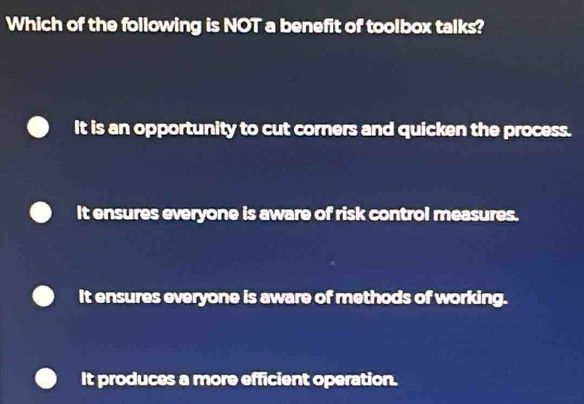 Which of the following is NOT a benefit of toolbox talks?
It is an opportunity to cut corners and quicken the process.
It ensures everyone is aware of risk control measures.
It ensures everyone is aware of methods of working.
It produces a more efficient operation.