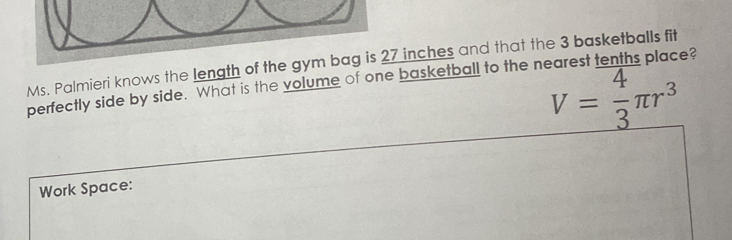 Ms. Palmieri knows the length of the gym bag is 27 inches and that the 3 basketballs fit
V= 4/3 π r^3
perfectly side by side. What is the volume of one basketball to the nearest tenths place? 
Work Space: